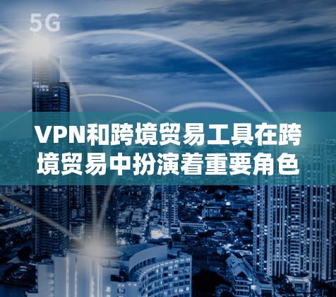 VPN和跨境贸易工具在跨境贸易中扮演着重要角色，它们帮助企业实现跨国交易的高效和安全。以下是对这些工具的详细分析