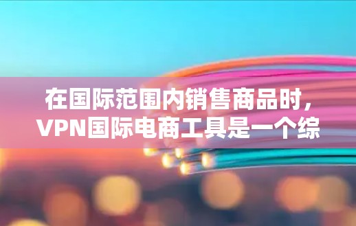 在国际范围内销售商品时，VPN国际电商工具是一个综合性的技术解决方案，结合了VPN技术、国际电子商务平台和数据安全等关键要素。以下是对这些工具的详细分析和总结