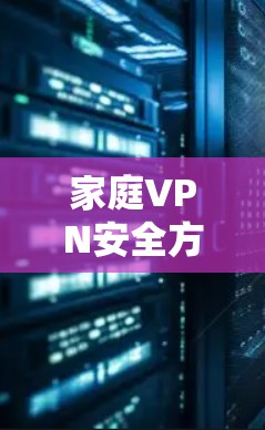 家庭VPN安全方案，从设置到监控的实用建议