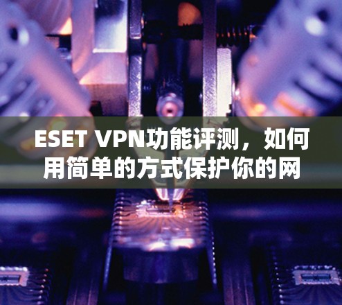 ESET VPN功能评测，如何用简单的方式保护你的网络