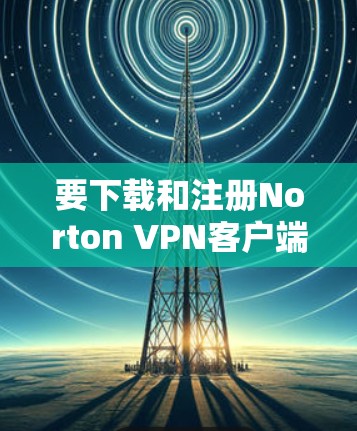 要下载和注册Norton VPN客户端，您可以按照以下步骤进行
