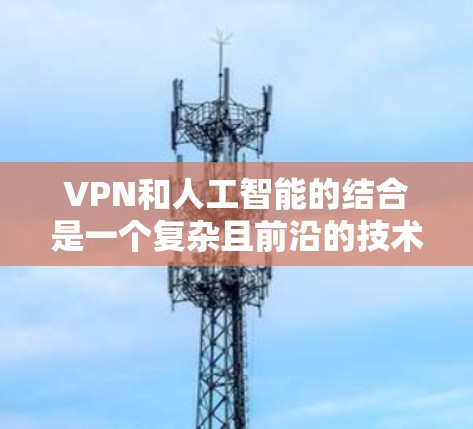 VPN和人工智能的结合是一个复杂且前沿的技术领域，涉及多个技术分支和标准。以下是对这个结合的详细分析