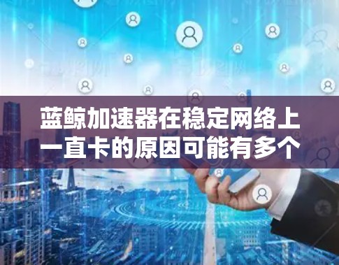 蓝鲸加速器在稳定网络上一直卡的原因可能有多个方面，包括网络不稳定、硬件问题、缓存过多、显卡设置不当、缓存管理错误，或者连接设置错误。以下是一些可能的原因和解决方法