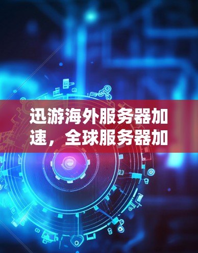 迅游海外服务器加速，全球服务器加速服务，告别延迟困扰，开启更快响应的高效体验