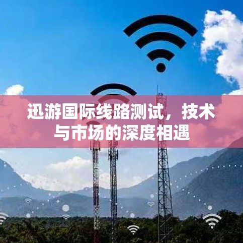 迅游国际线路测试，技术与市场的深度相遇