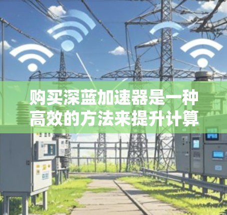 购买深蓝加速器是一种高效的方法来提升计算机性能，尤其是对于需要频繁启动或处理文件的用户。以下是对深蓝加速器的详细指南