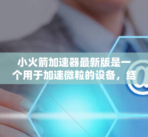 小火箭加速器最新版是一个用于加速微粒的设备，结合了材料、结构、控制和环境等多个领域，旨在提高微粒的加速效率和稳定性。以下是对该设备的详细介绍