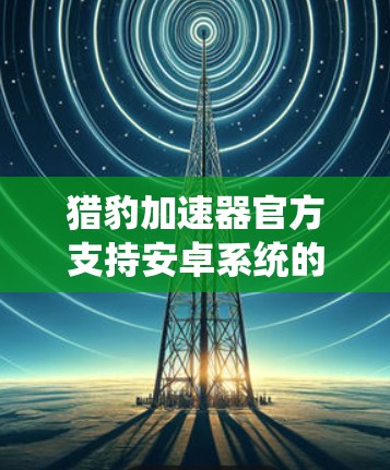 猎豹加速器官方支持安卓系统的加速器下载，可以通过以下方式获取