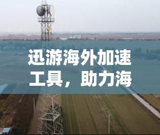 迅游海外加速工具，助力海外旅行的高效与安全