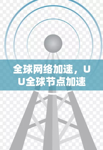 全球网络加速，UU全球节点加速驱动的通信效率提升