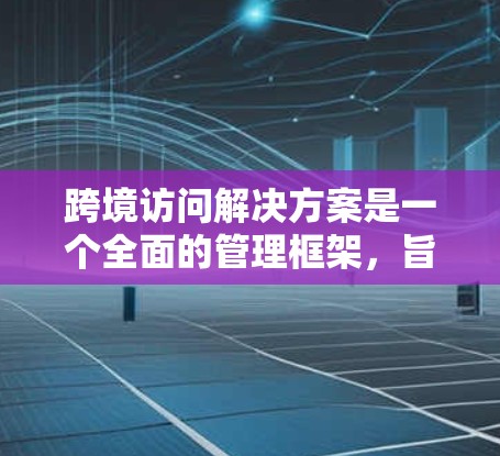 跨境访问解决方案是一个全面的管理框架，旨在确保不同国家用户之间的访问安全、合法性和合规性。以下是该解决方案的详细分步说明