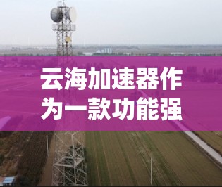 云海加速器作为一款功能强大且易于使用的加速工具，拥有众多的优点和注意事项。以下是对云海加速器的系统总结，帮助用户更好地使用该工具