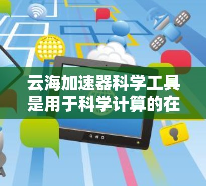 云海加速器科学工具是用于科学计算的在线平台，主要分为在线和离线版，适合在线使用和开发。以下是对其详细介绍的总结