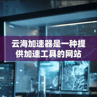 云海加速器是一种提供加速工具的网站，旨在帮助用户解决网页加载速度慢的问题。以下是对云海加速器体验的详细分析