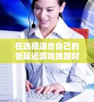 在选择适合自己的低延迟游戏线路时，应综合考虑多个因素，以确保游戏流畅度和网络体验的平衡。以下是一些详细指南