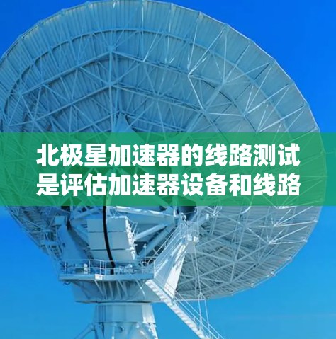 北极星加速器的线路测试是评估加速器设备和线路性能的关键步骤，旨在确保设备的稳定性和可靠性。以下是北极星加速器线路测试的主要内容和步骤