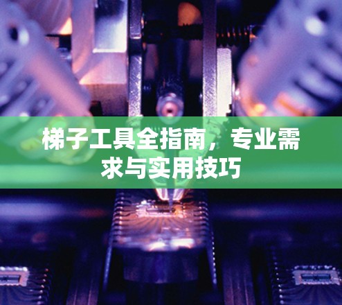 梯子工具全指南，专业需求与实用技巧