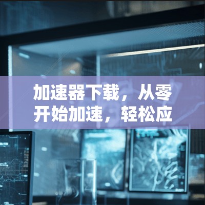 加速器下载,从零开始加速,轻松应对各种挑战 加速器下载,从零开始加速,轻松应对各种挑战