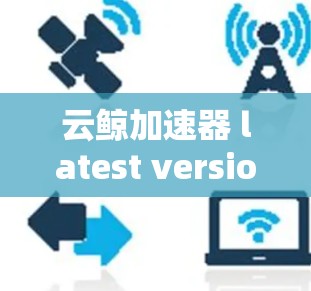 云鲸加速器 latest version，为云环境打造高效加速解决方案