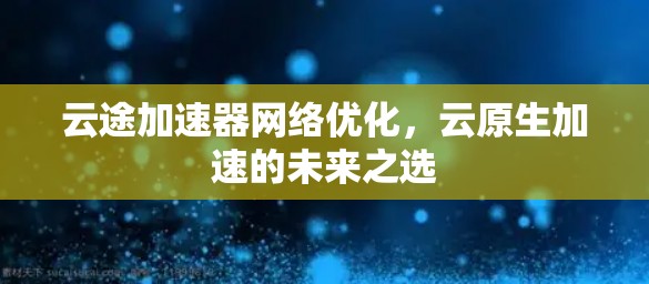 云途加速器网络优化,云原生加速的未来之选 云途加速器网络优化,云原生加速的未来之选
