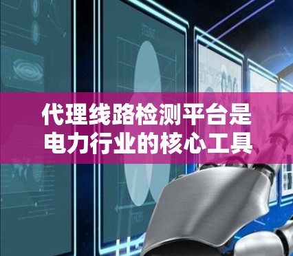 代理线路检测平台是电力行业的核心工具，旨在帮助用户实时监测和分析电力线路的状态。以下是关于这些平台的详细总结