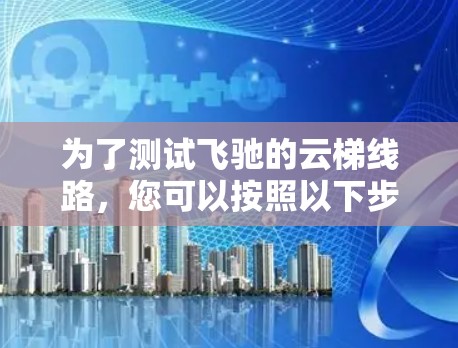 为了测试飞驰的云梯线路,您可以按照以下步骤进行操作 为了测试飞驰的云梯线路,您可以按照以下步骤进行操作