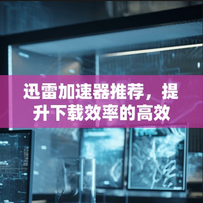 迅雷加速器推荐,提升下载效率的高效选择 迅雷加速器推荐,提升下载效率的高效选择