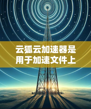 云狐云加速器是用于加速文件上传和下载的软件，通常在云计算或云服务环境中使用，以提高用户体验和数据传输效率。为了了解其测速，即运行速度和处理能力，可以按照以下步骤进行