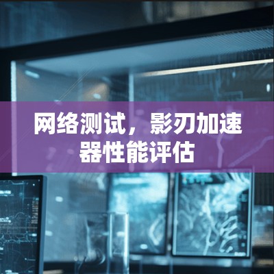 网络测试,影刃加速器性能评估 网络测试,影刃加速器性能评估