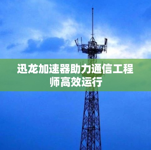 迅龙加速器助力通信工程师高效运行 迅龙加速器助力通信工程师高效运行