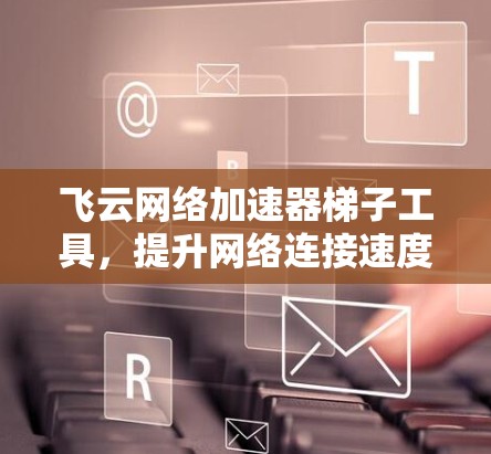 飞云网络加速器梯子工具，提升网络连接速度的高效解决方案