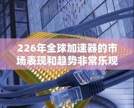 226年全球加速器的市场表现和趋势非常乐观，预计全球加速器市场规模将超过1亿美元。加速器作为一种新兴技术，正在全球范围内迅速发展，并在多个领域发挥着重要的作用。以下是关于226年全球加速器排行的分析
