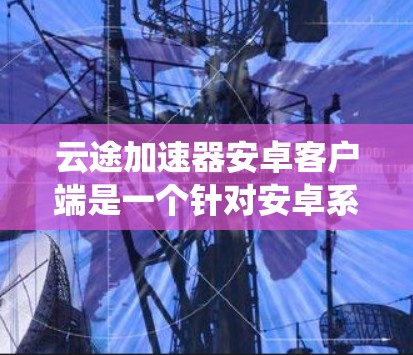 云途加速器安卓客户端是一个针对安卓系统用户提供的加速工具，旨在提升数据传输和应用性能。以下是对该工具的详细介绍
