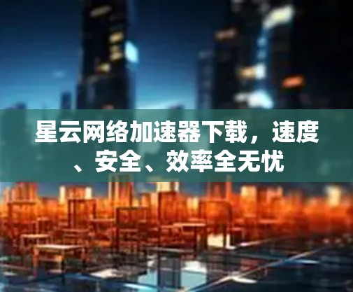 星云网络加速器下载，速度、安全、效率全无忧