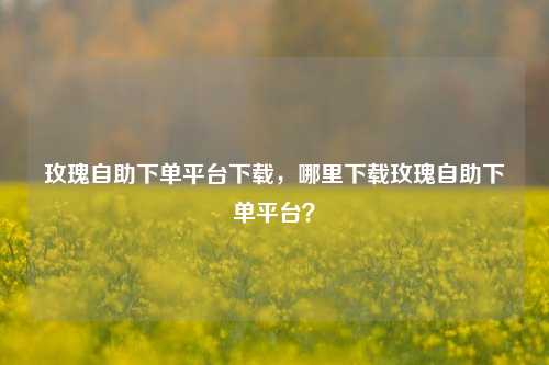 玫瑰自助下单平台下载，哪里下载玫瑰自助下单平台？